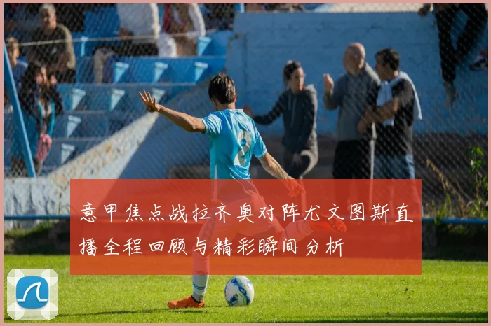 意甲焦点战拉齐奥对阵尤文图斯直播全程回顾与精彩瞬间分析
