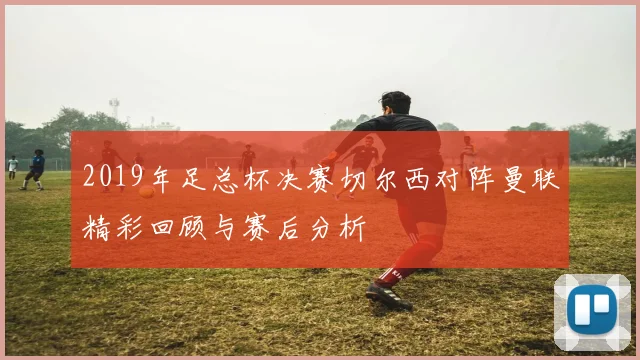 2019年足总杯决赛切尔西对阵曼联精彩回顾与赛后分析