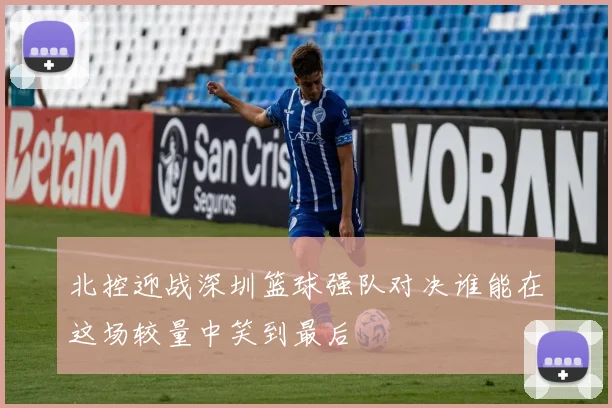 北控迎战深圳篮球强队对决谁能在这场较量中笑到最后