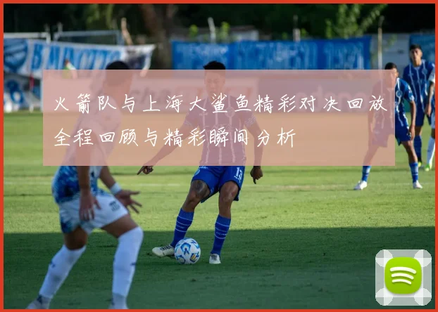 火箭队与上海大鲨鱼精彩对决回放全程回顾与精彩瞬间分析