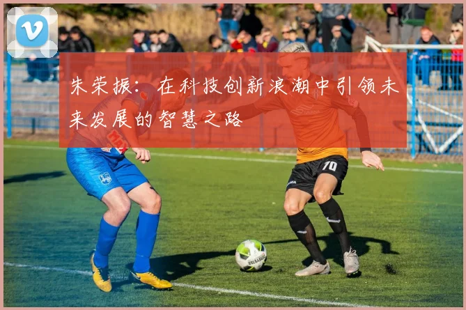朱荣振：在科技创新浪潮中引领未来发展的智慧之路