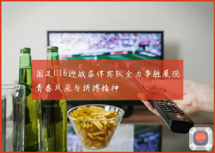 国足U16迎战菲律宾队全力争胜展现青春风采与拼搏精神
