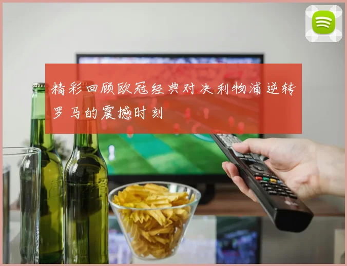 精彩回顾欧冠经典对决利物浦逆转罗马的震撼时刻